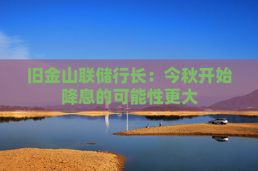 旧金山联储行长：今秋开始降息的可能性更大