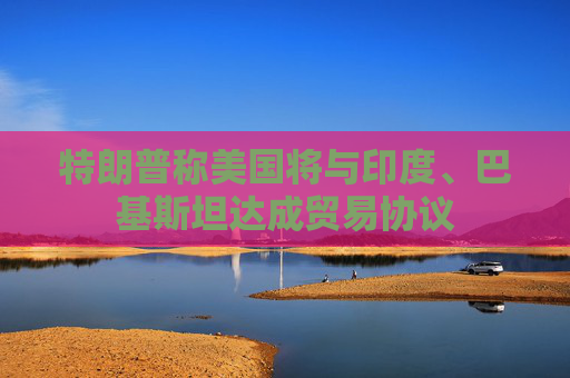 特朗普称美国将与印度、巴基斯坦达成贸易协议