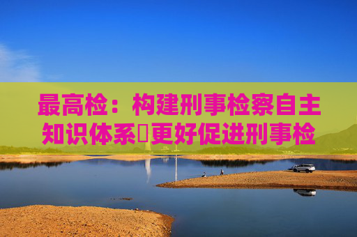 最高检：构建刑事检察自主知识体系 更好促进刑事检察发展