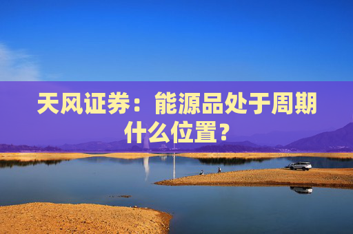 天风证券：能源品处于周期什么位置？