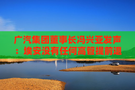 广汽集团董事长冯兴亚发声：埃安没有任何高管提前退股