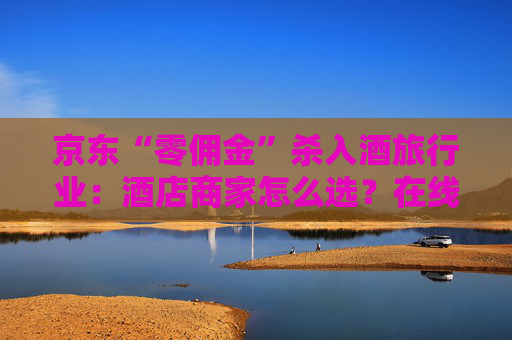 京东“零佣金”杀入酒旅行业：酒店商家怎么选？在线旅游平台如何应对？