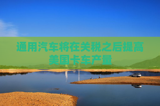通用汽车将在关税之后提高美国卡车产量