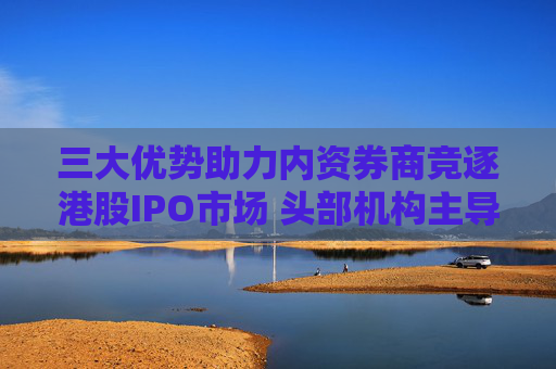 三大优势助力内资券商竞逐港股IPO市场 头部机构主导地位显现