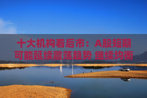 十大机构看后市：A股短期可能延续震荡趋势 继续均衡配置 聚焦估值性价比