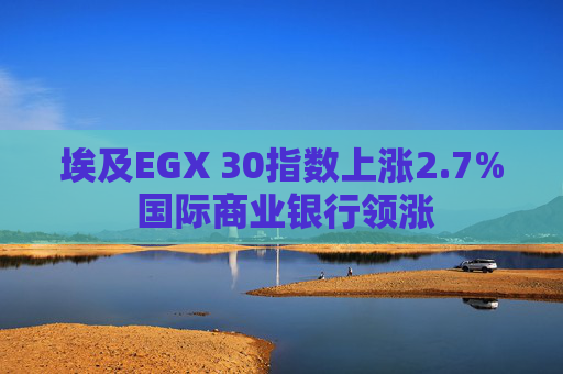 埃及EGX 30指数上涨2.7% 国际商业银行领涨