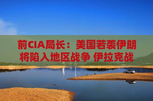 前CIA局长：美国若袭伊朗将陷入地区战争 伊拉克战争是 “严重错误”