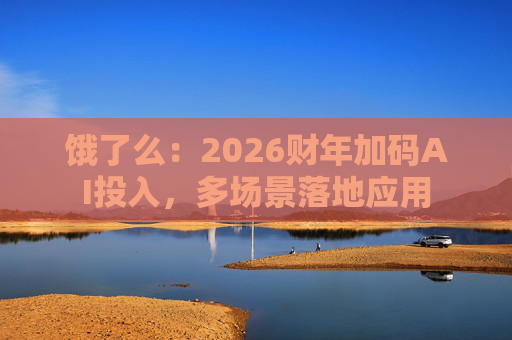 饿了么：2026财年加码AI投入，多场景落地应用