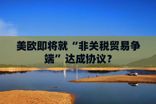 美欧即将就“非关税贸易争端”达成协议？