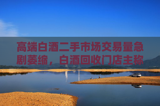 高端白酒二手市场交易量急剧萎缩，白酒回收门店主称现在没人买卖