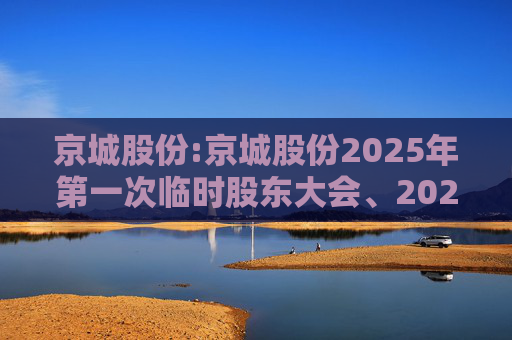 京城股份:京城股份2025年第一次临时股东大会、2025年第一次A股类别股东大会及2025年第一次H股类别股东大会会议资料