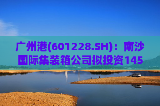 广州港(601228.SH)：南沙国际集装箱公司拟投资145亿元建设广州港南沙港区五期工程项目