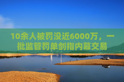 10余人被罚没近6000万，一批监管罚单剑指内幕交易