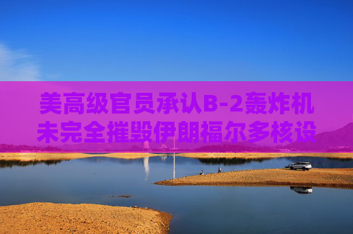 美高级官员承认B-2轰炸机未完全摧毁伊朗福尔多核设施