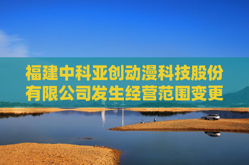 福建中科亚创动漫科技股份有限公司发生经营范围变更