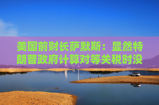 美国前财长萨默斯：显然特朗普政府计算对等关税时没用到关税数据