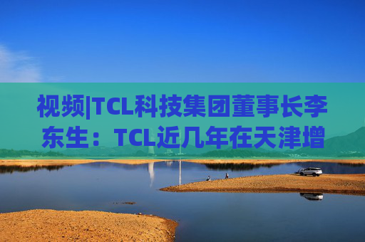视频|TCL科技集团董事长李东生：TCL近几年在天津增加200多亿元投资