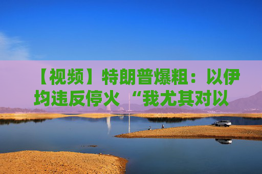 【视频】特朗普爆粗：以伊均违反停火 “我尤其对以色列不满”