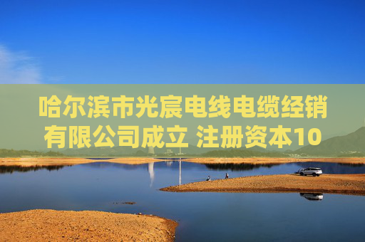 哈尔滨市光宸电线电缆经销有限公司成立 注册资本100万人民币