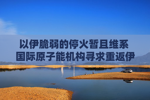 以伊脆弱的停火暂且维系 国际原子能机构寻求重返伊朗核设施