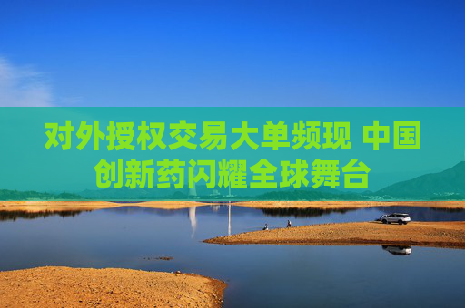 对外授权交易大单频现 中国创新药闪耀全球舞台