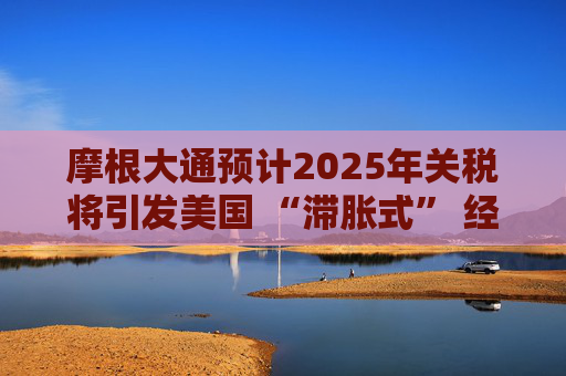 摩根大通预计2025年关税将引发美国 “滞胀式” 经济放缓