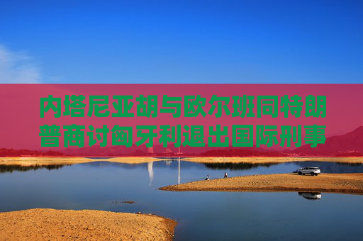 内塔尼亚胡与欧尔班同特朗普商讨匈牙利退出国际刑事法院  第1张