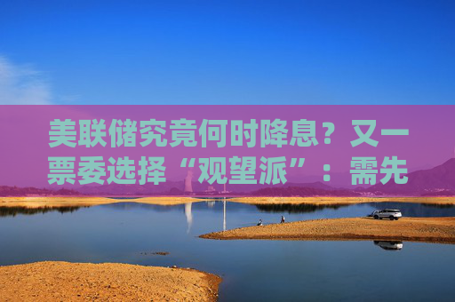 美联储究竟何时降息？又一票委选择“观望派”：需先研究关税影响