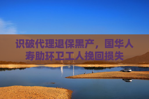 识破代理退保黑产，国华人寿助环卫工人挽回损失