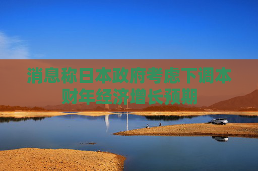 消息称日本政府考虑下调本财年经济增长预期