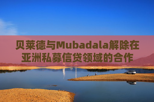 贝莱德与Mubadala解除在亚洲私募信贷领域的合作