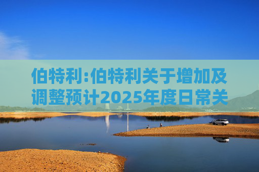 伯特利:伯特利关于增加及调整预计2025年度日常关联交易的公告