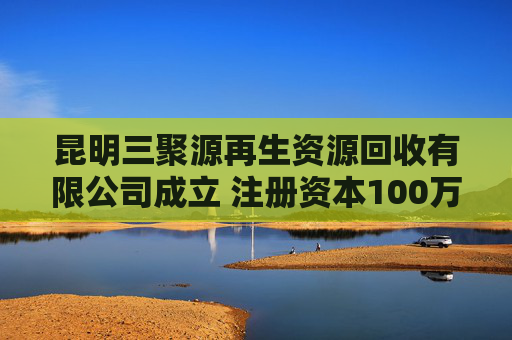 昆明三聚源再生资源回收有限公司成立 注册资本100万人民币