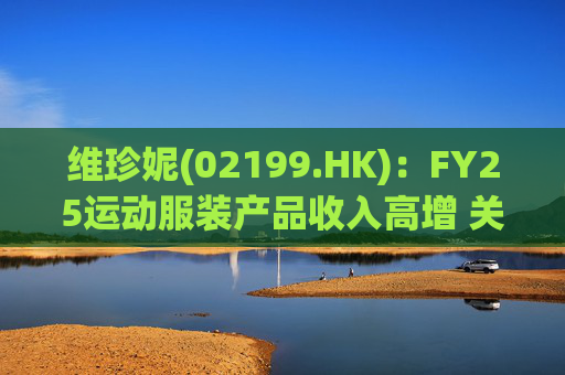 维珍妮(02199.HK):FY25运动服装产品收入高增 关注关税进展
