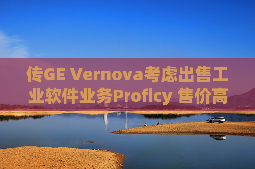 传GE Vernova考虑出售工业软件业务Proficy 售价高达10亿美元