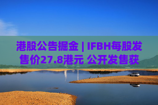 港股公告掘金 | IFBH每股发售价27.8港元 公开发售获2682.35倍认购