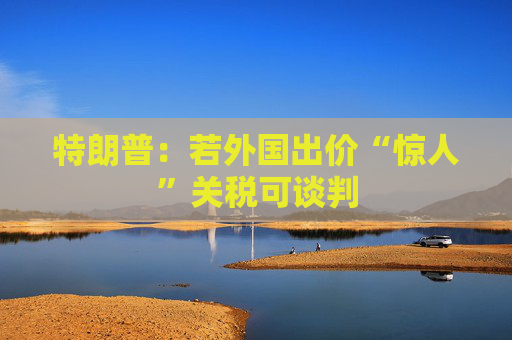 特朗普：若外国出价“惊人”关税可谈判