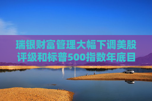 瑞银财富管理大幅下调美股评级和标普500指数年底目标 担忧关税战冲击