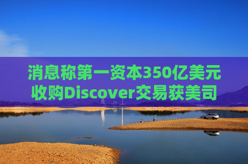 消息称第一资本350亿美元收购Discover交易获美司法部批准