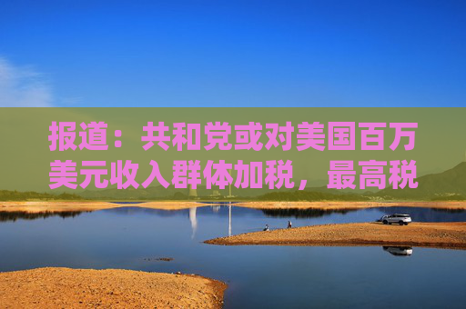 报道：共和党或对美国百万美元收入群体加税，最高税率或升至40%