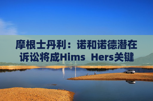 摩根士丹利：诺和诺德潜在诉讼将成Hims  Hers关键考验