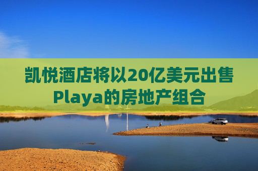 凯悦酒店将以20亿美元出售Playa的房地产组合
