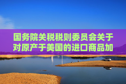 国务院关税税则委员会关于对原产于美国的进口商品加征关税的公告