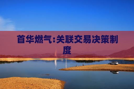 首华燃气:关联交易决策制度