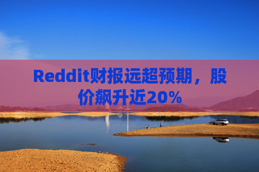 Reddit财报远超预期，股价飙升近20%